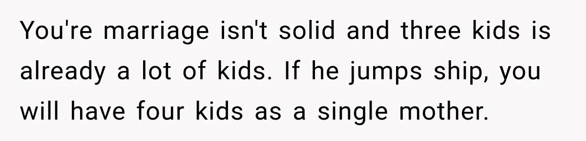 You're marriage isn't solid and three kids is already a lot of kids. If he jumps ship, you will have four kids as a single mother.