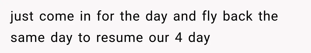 just come in for the day and fly back the same day to resume our 4 day