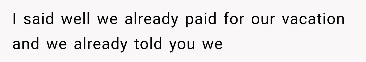 I said well we already paid for our vacation and we already told you we