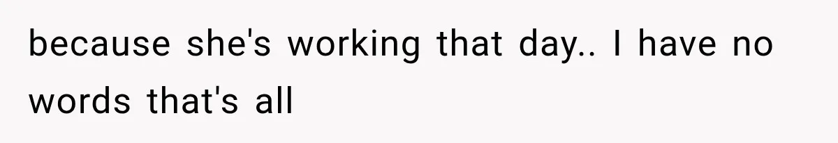 because she's working that day.. I have no words that's all
