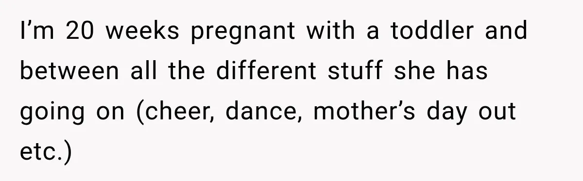 I’m 20 weeks pregnant with a toddler and between all the different stuff she has going on (cheer, dance, mother’s day out etc.)