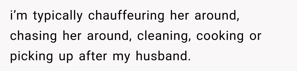 i’m typically chauffeuring her around, chasing her around, cleaning, cooking or picking up after my husband.
