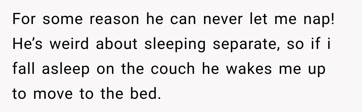 For some reason he can never let me nap! He’s weird about sleeping separate, so if i fall asleep on the couch he wakes me up to move to the...