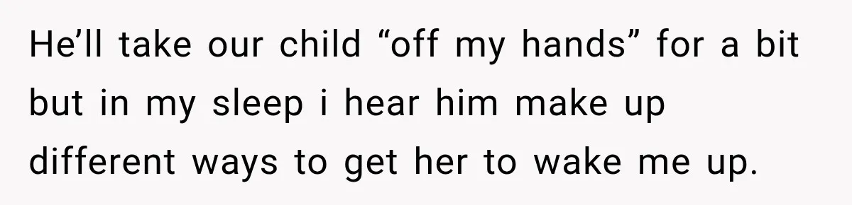 He’ll take our child “off my hands” for a bit but in my sleep i hear him make up different ways to get her to wake me up.