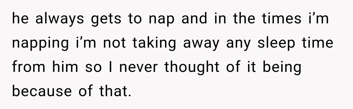 he always gets to nap and in the times i’m napping i’m not taking away any sleep time from him so I never thought of it being because of that.