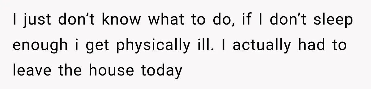 I just don’t know what to do, if I don’t sleep enough i get physically ill. I actually had to leave the house today
