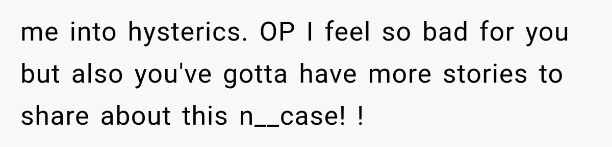 me into hysterics. OP I feel so bad for you but also you've gotta have more stories to share about this n__case! !
