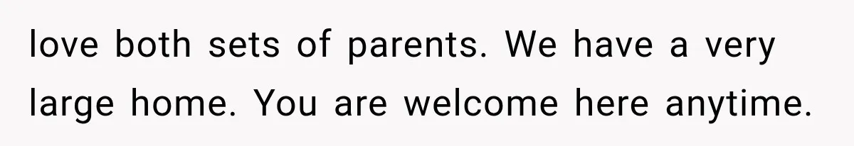 love both sets of parents. We have a very large home. You are welcome here anytime.