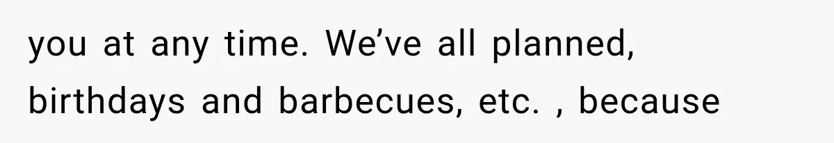 you at any time. We’ve all planned, birthdays and barbecues, etc. , because