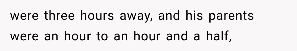 were three hours away, and his parents were an hour to an hour and a half,