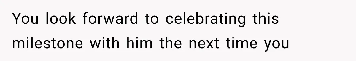 You look forward to celebrating this milestone with him the next time you