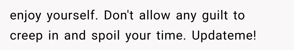 enjoy yourself. Don't allow any guilt to creep in and spoil your time. Updateme!