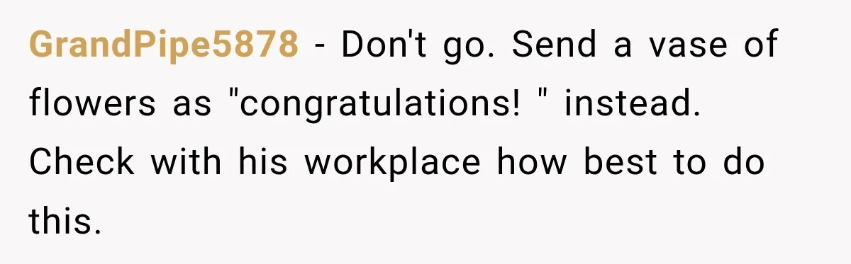 GrandPipe5878 − Don't go. Send a vase of flowers as "congratulations! " instead. Check with his workplace how best to do this.