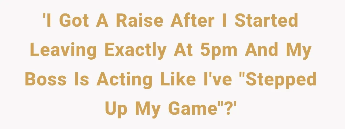 'I got a raise after I started leaving exactly at 5pm and my boss is acting like I've "stepped up my game"?'