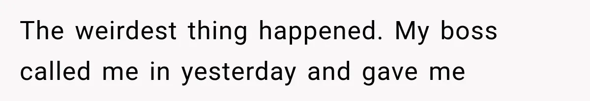 The weirdest thing happened. My boss called me in yesterday and gave me
