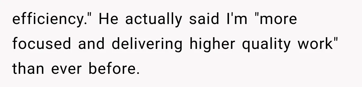 efficiency." He actually said I'm "more focused and delivering higher quality work" than ever before.