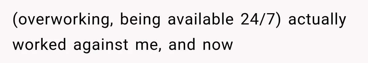 (overworking, being available 24/7) actually worked against me, and now