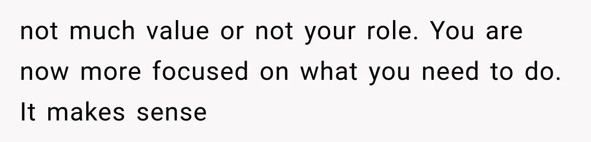 not much value or not your role. You are now more focused on what you need to do. It makes sense