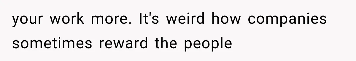 your work more. It's weird how companies sometimes reward the people
