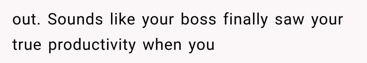 out. Sounds like your boss finally saw your true productivity when you