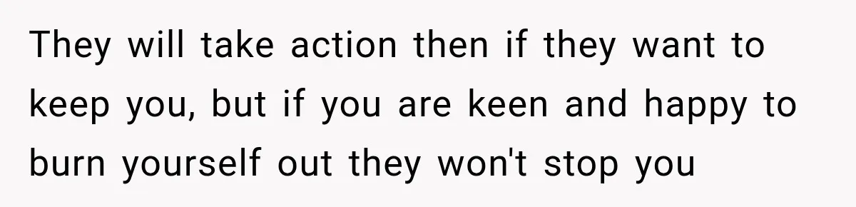 They will take action then if they want to keep you, but if you are keen and happy to burn yourself out they won't stop you
