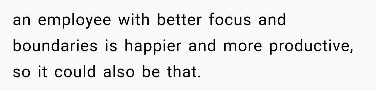 an employee with better focus and boundaries is happier and more productive, so it could also be that.