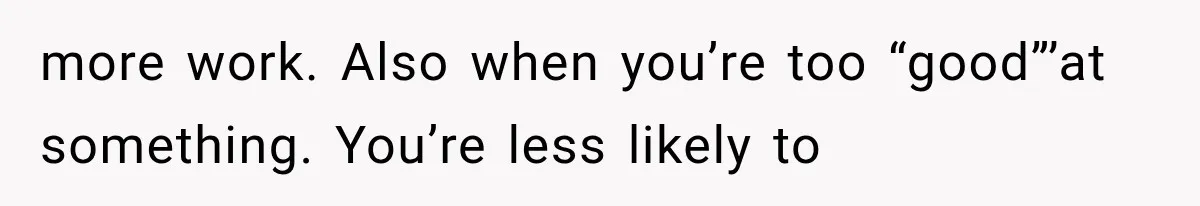more work. Also when you’re too “good”’at something. You’re less likely to