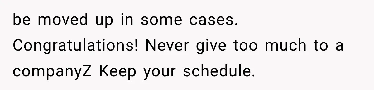 be moved up in some cases. Congratulations! Never give too much to a companyZ Keep your schedule.