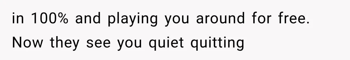 in 100% and playing you around for free. Now they see you quiet quitting