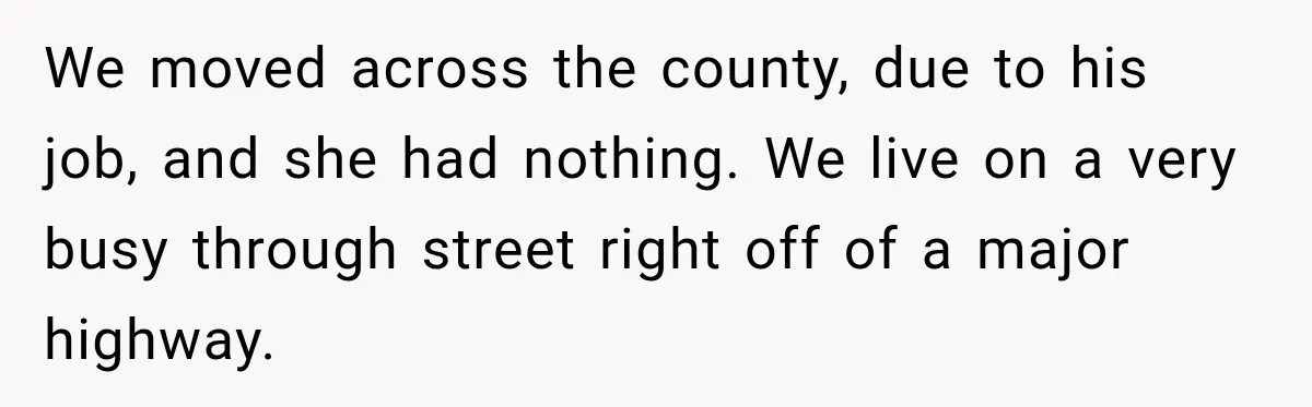 We moved across the county, due to his job, and she had nothing. We live on a very busy through street right off of a major highway.