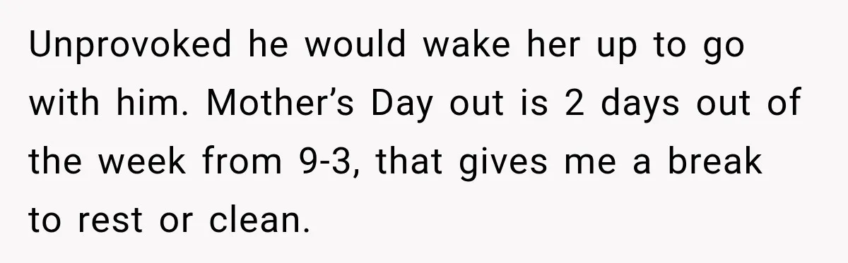 Unprovoked he would wake her up to go with him. Mother’s Day out is 2 days out of the week from 9-3, that gives me a break to rest or...