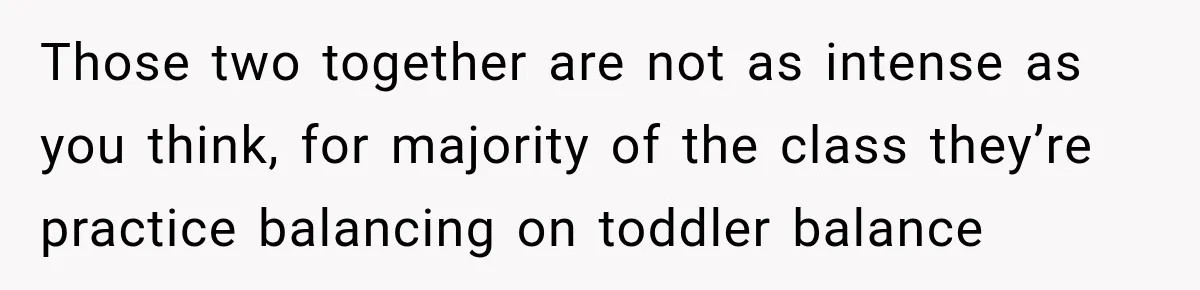 Those two together are not as intense as you think, for majority of the class they’re practice balancing on toddler balance