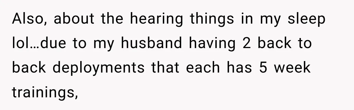 Also, about the hearing things in my sleep lol…due to my husband having 2 back to back deployments that each has 5 week trainings,