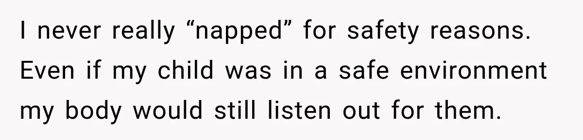 I never really “napped” for safety reasons. Even if my child was in a safe environment my body would still listen out for them.