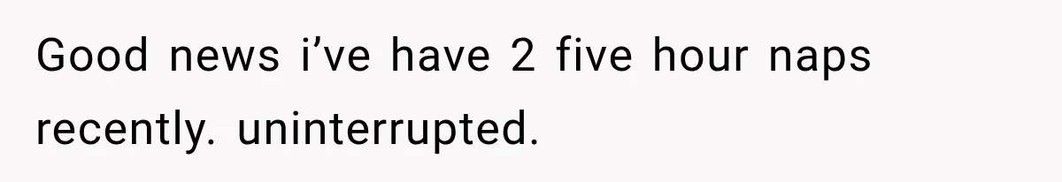 Good news i’ve have 2 five hour naps recently. uninterrupted.