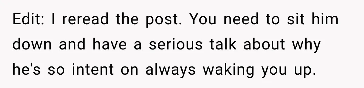 Edit: I reread the post. You need to sit him down and have a serious talk about why he's so intent on always waking you up.