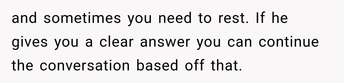 and sometimes you need to rest. If he gives you a clear answer you can continue the conversation based off that.