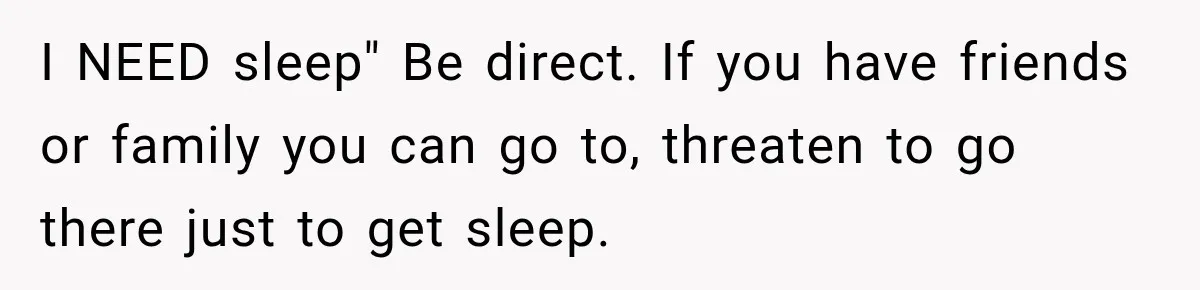 I NEED sleep" Be direct. If you have friends or family you can go to, threaten to go there just to get sleep.