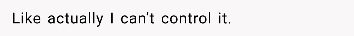 Like actually I can’t control it.