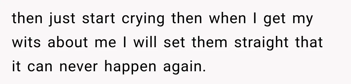 then just start crying then when I get my wits about me I will set them straight that it can never happen again.