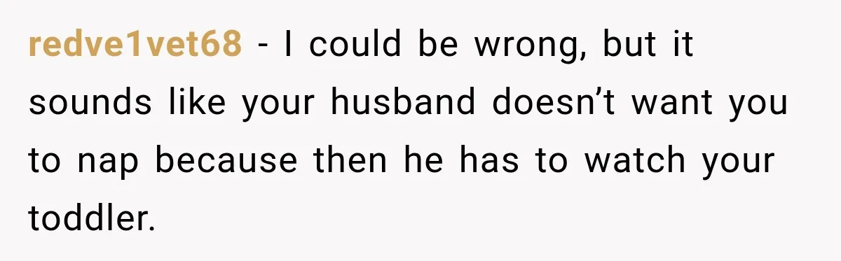 redve1vet68 − I could be wrong, but it sounds like your husband doesn’t want you to nap because then he has to watch your toddler.