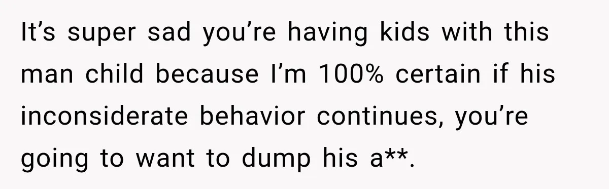 It’s super sad you’re having kids with this man child because I’m 100% certain if his inconsiderate behavior continues, you’re going to want to dump his a**.