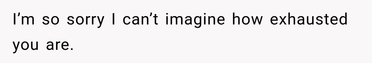 I’m so sorry I can’t imagine how exhausted you are.