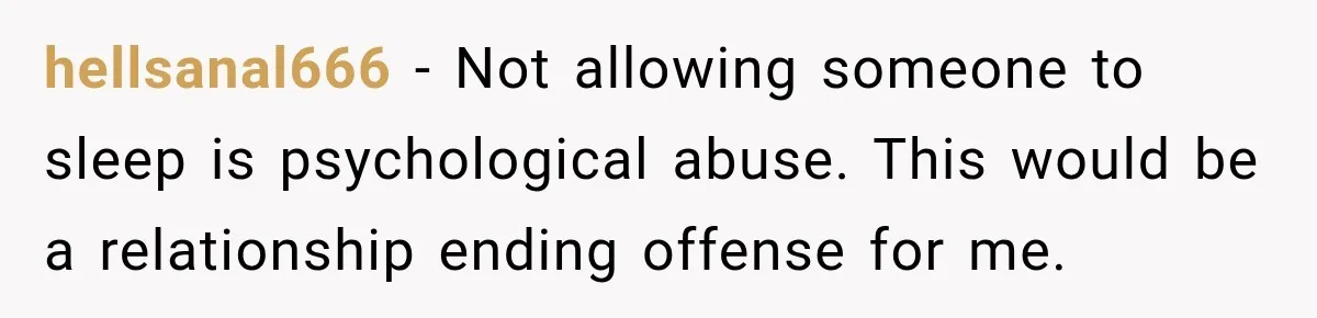 hellsanal666 − Not allowing someone to sleep is psychological abuse. This would be a relationship ending offense for me.