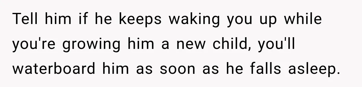 Tell him if he keeps waking you up while you're growing him a new child, you'll waterboard him as soon as he falls asleep.