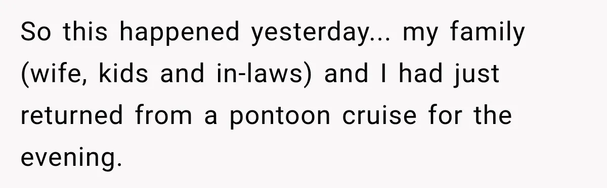 So this happened yesterday... my family (wife, kids and in-laws) and I had just returned from a pontoon cruise for the evening.