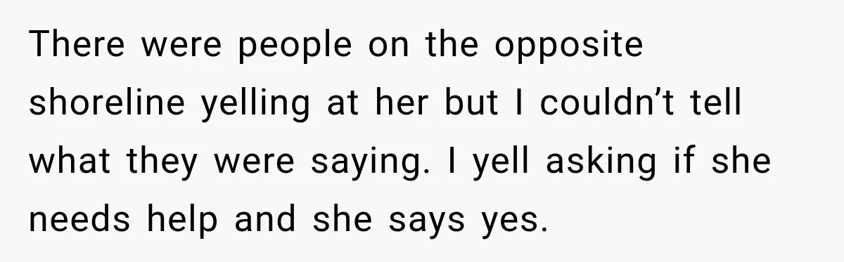 There were people on the opposite shoreline yelling at her but I couldn’t tell what they were saying. I yell asking if she needs help and she says yes.