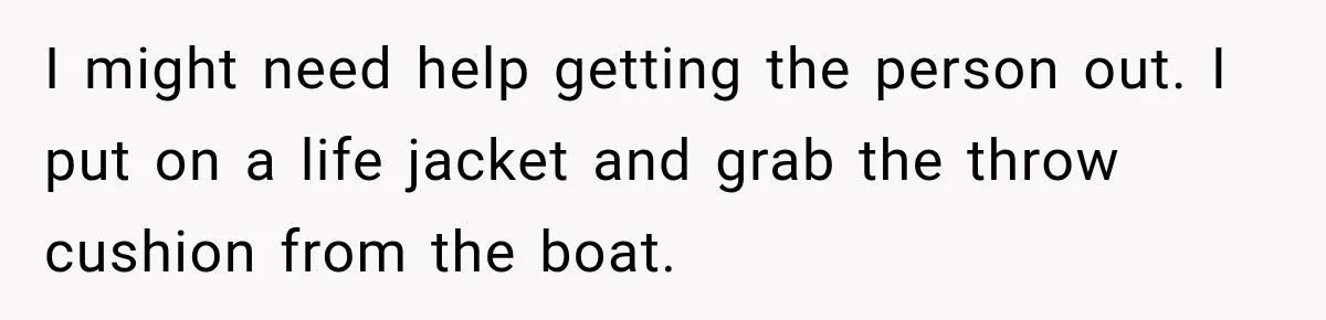 I might need help getting the person out. I put on a life jacket and grab the throw cushion from the boat.