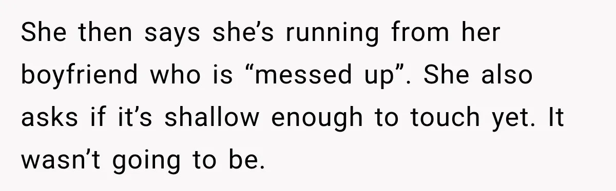 She then says she’s running from her boyfriend who is “messed up”. She also asks if it’s shallow enough to touch yet. It wasn’t going to be.