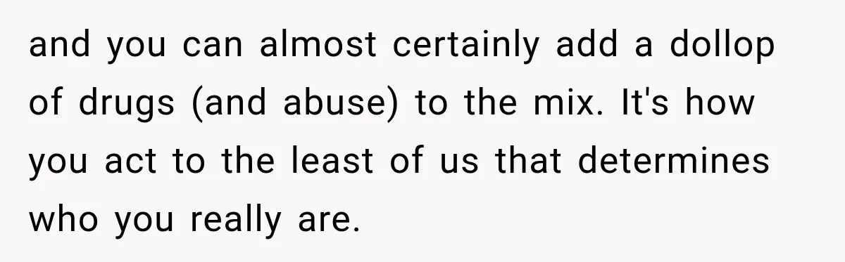 and you can almost certainly add a dollop of drugs (and abuse) to the mix. It's how you act to the least of us that determines who you really are.